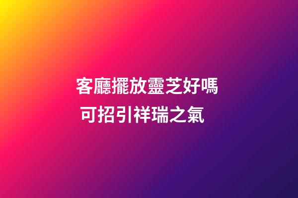 客廳擺放靈芝好嗎  可招引祥瑞之氣